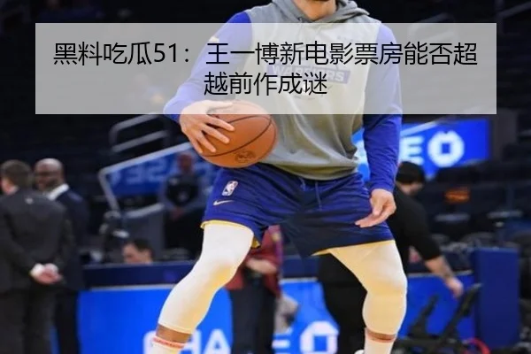 黑料吃瓜51：王一博新电影票房能否超越前作成谜
