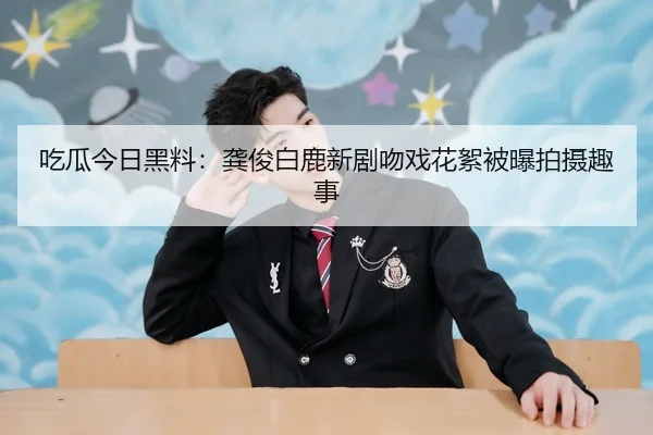 吃瓜今日黑料：龚俊白鹿新剧吻戏花絮被曝拍摄趣事