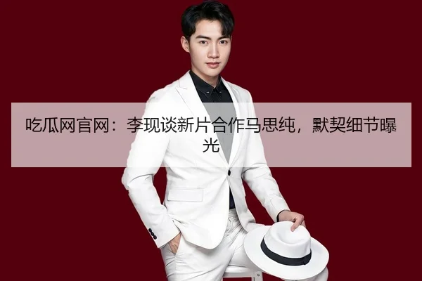 吃瓜网官网：李现谈新片合作马思纯，默契细节曝光